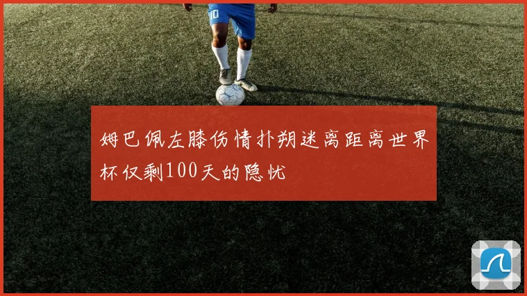 姆巴佩左膝伤情扑朔迷离距离世界杯仅剩100天的隐忧