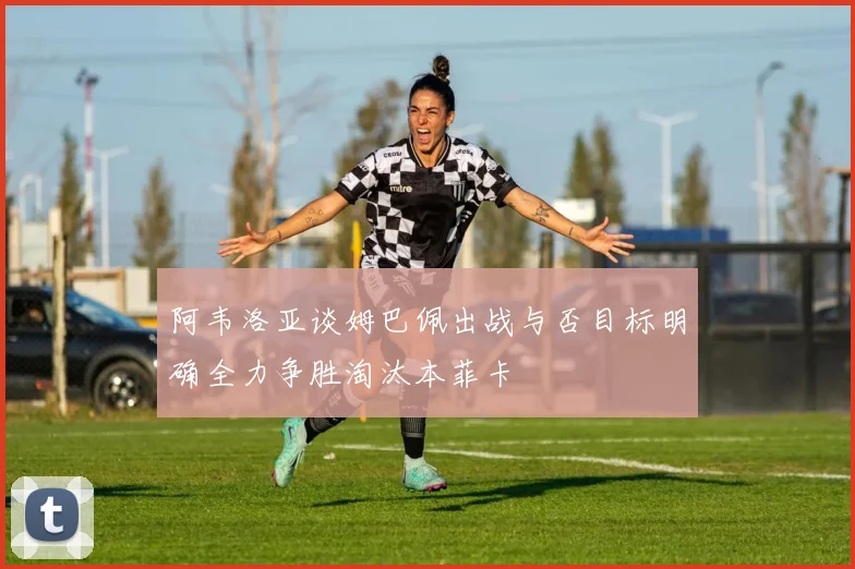 阿韦洛亚谈姆巴佩出战与否目标明确全力争胜淘汰本菲卡