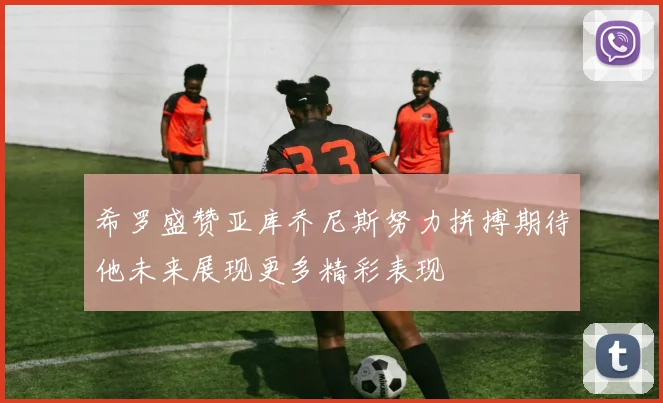 希罗盛赞亚库乔尼斯努力拼搏期待他未来展现更多精彩表现