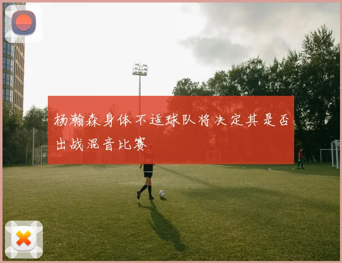 杨瀚森身体不适球队将决定其是否出战混音比赛