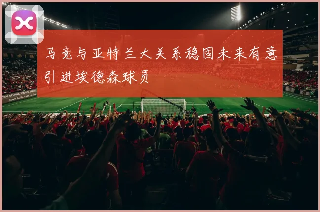 马竞与亚特兰大关系稳固未来有意引进埃德森球员