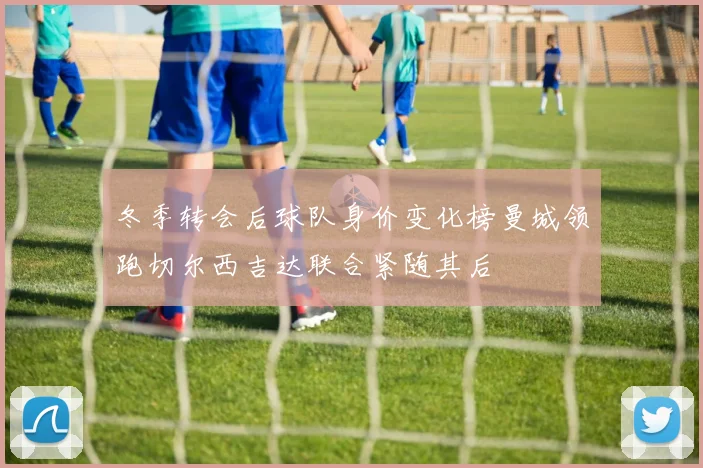 冬季转会后球队身价变化榜曼城领跑切尔西吉达联合紧随其后