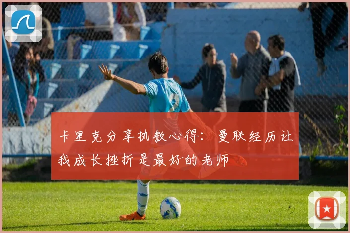 卡里克分享执教心得：曼联经历让我成长挫折是最好的老师