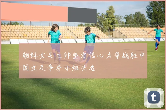 朝鲜女足主帅坚定信心力争战胜中国女足争夺小组头名