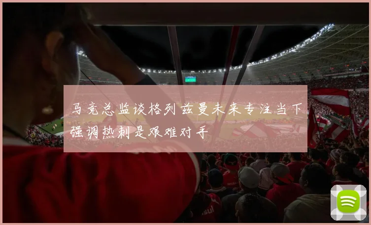 马竞总监谈格列兹曼未来专注当下强调热刺是艰难对手