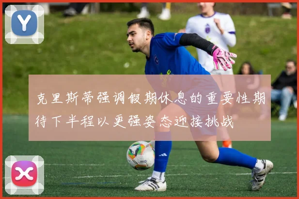 克里斯蒂强调假期休息的重要性期待下半程以更强姿态迎接挑战