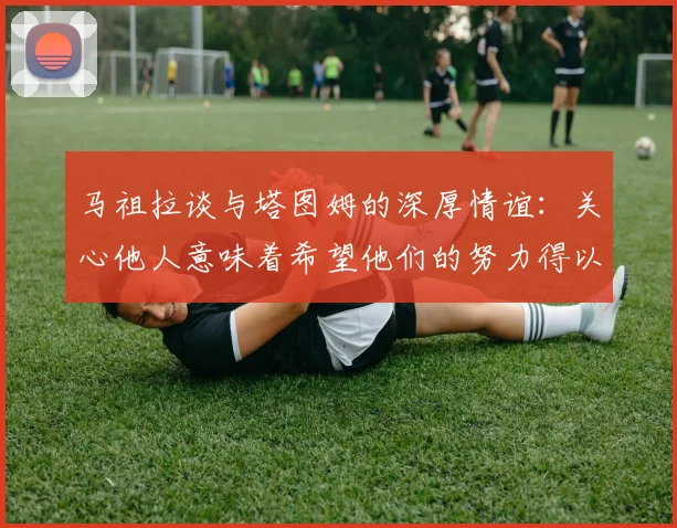 马祖拉谈与塔图姆的深厚情谊：关心他人意味着希望他们的努力得以回报