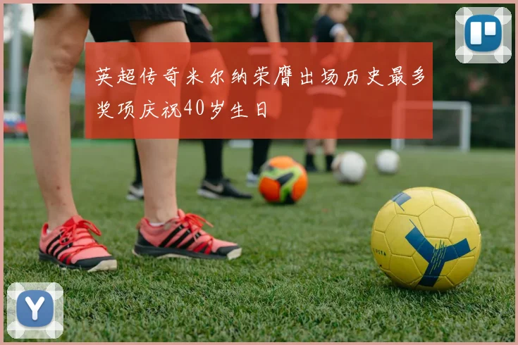 英超传奇米尔纳荣膺出场历史最多奖项庆祝40岁生日
