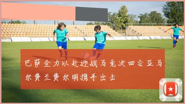 巴萨全力以赴迎战马竞次回合亚马尔费兰费尔明携手出击