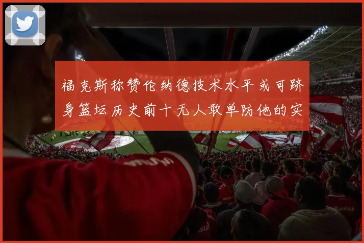 福克斯称赞伦纳德技术水平或可跻身篮坛历史前十无人敢单防他的实力