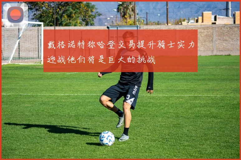 戴格诺特称哈登交易提升骑士实力迎战他们将是巨大的挑战