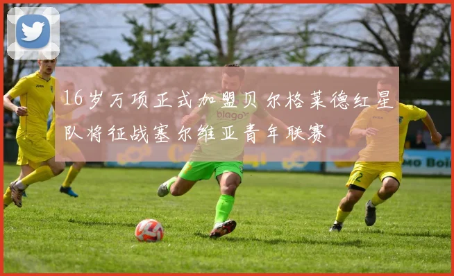 16岁万项正式加盟贝尔格莱德红星队将征战塞尔维亚青年联赛
