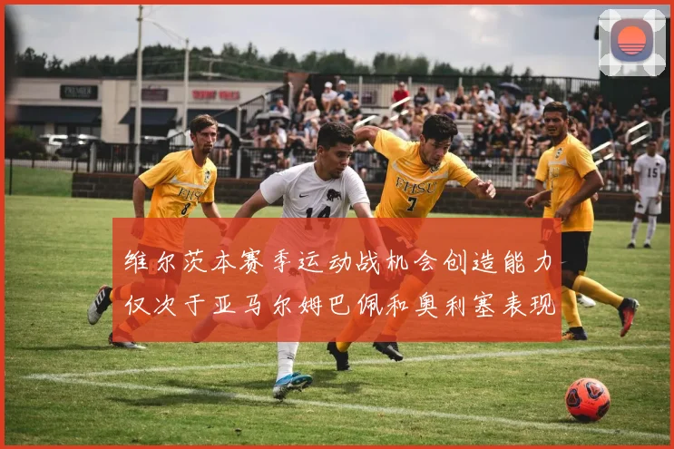 维尔茨本赛季运动战机会创造能力仅次于亚马尔姆巴佩和奥利塞表现突出