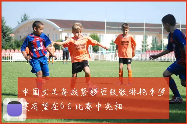 中国女足备战紧锣密鼓张琳艳李梦雯有望在6日比赛中亮相