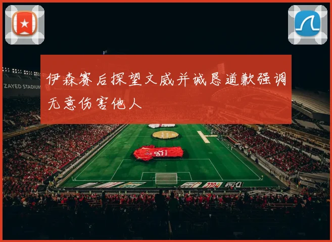 伊森赛后探望文威并诚恳道歉强调无意伤害他人