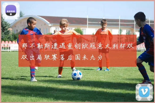 那不勒斯遭遇重创欧冠意大利杯双双出局联赛落后国米九分