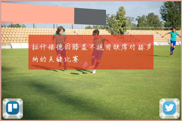 拉什福德因膝盖不适将缺席对赫罗纳的关键比赛