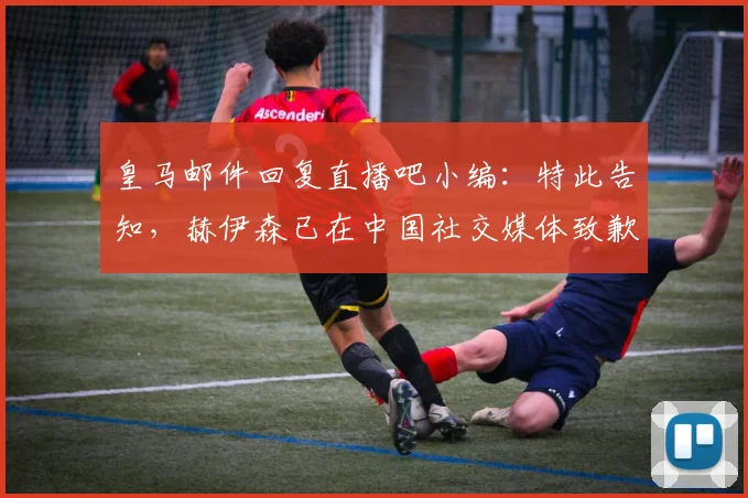 皇马邮件回复直播吧小编：特此告知，赫伊森已在中国社交媒体致歉