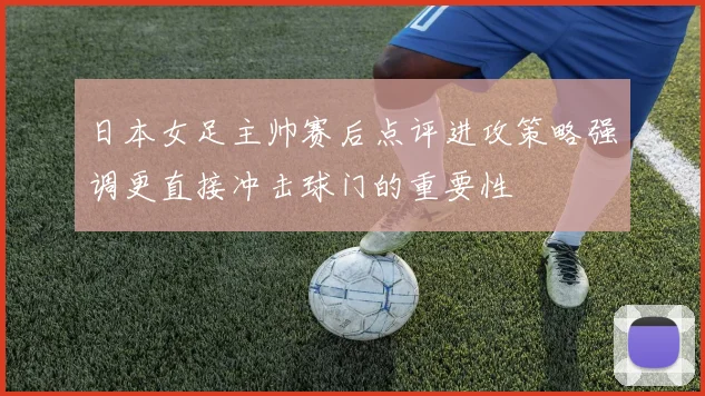 日本女足主帅赛后点评进攻策略强调更直接冲击球门的重要性