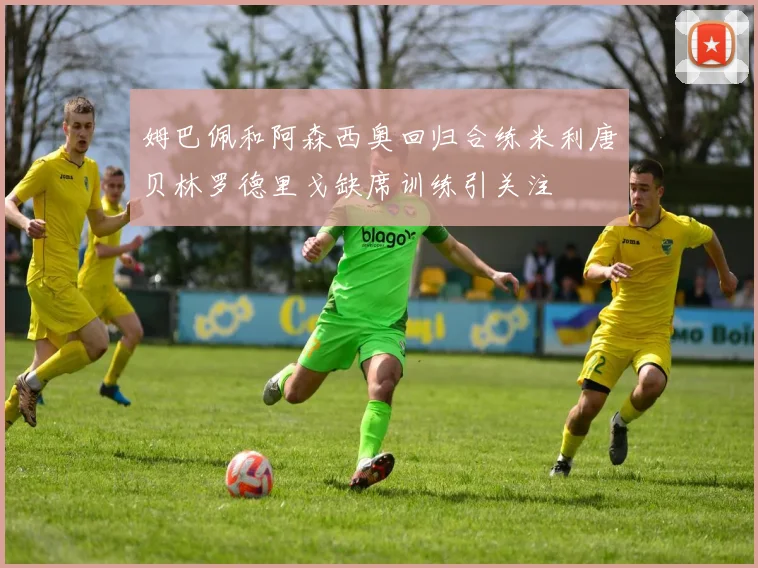 姆巴佩和阿森西奥回归合练米利唐贝林罗德里戈缺席训练引关注