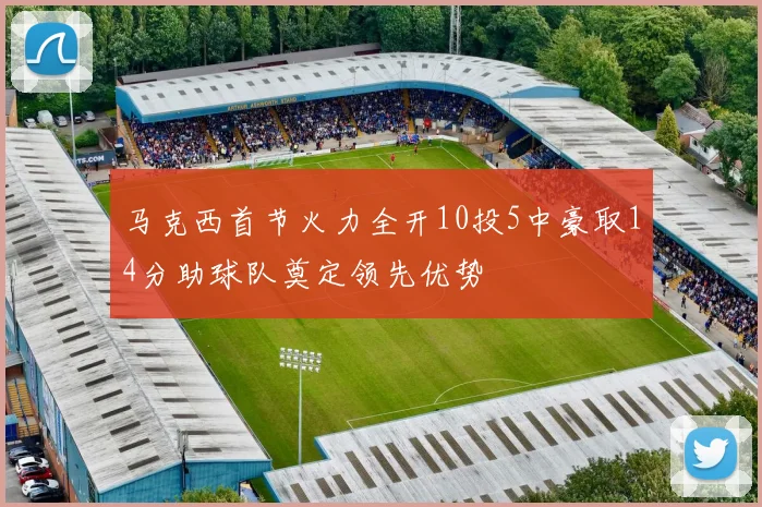 马克西首节火力全开10投5中豪取14分助球队奠定领先优势