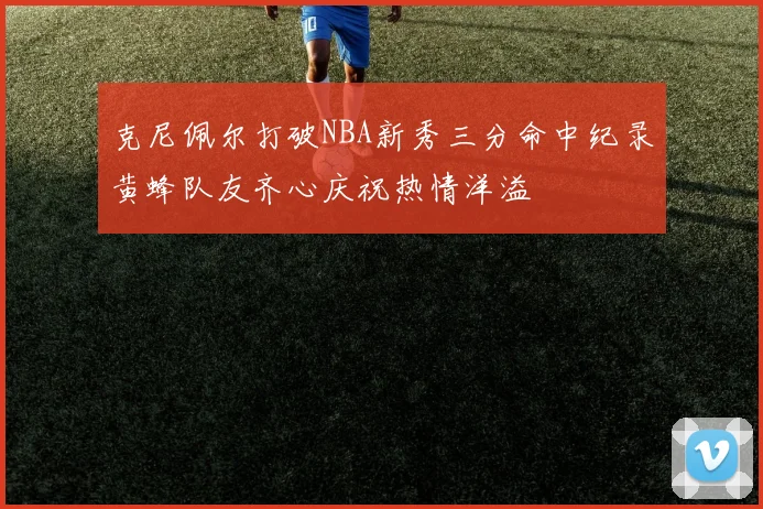 克尼佩尔打破NBA新秀三分命中纪录黄蜂队友齐心庆祝热情洋溢